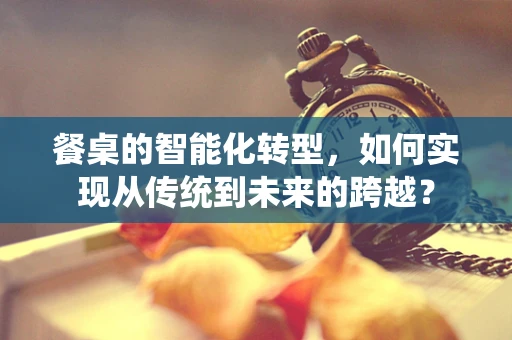 餐桌的智能化转型，如何实现从传统到未来的跨越？