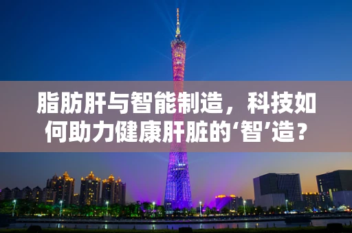 脂肪肝与智能制造，科技如何助力健康肝脏的‘智’造？
