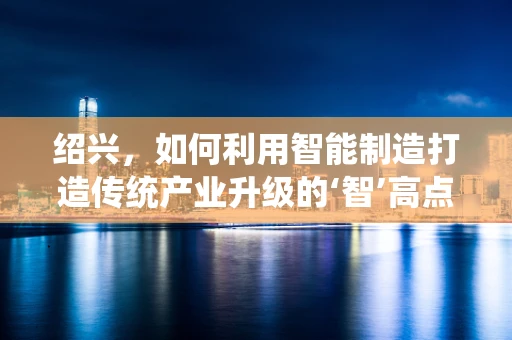 绍兴，如何利用智能制造打造传统产业升级的‘智’高点？
