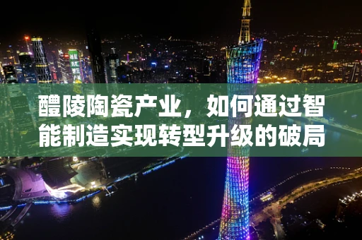 醴陵陶瓷产业，如何通过智能制造实现转型升级的破局之路？
