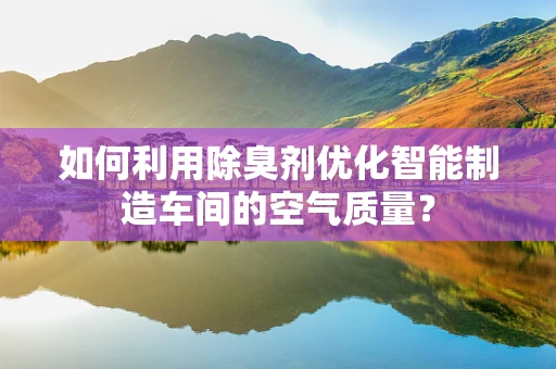 如何利用除臭剂优化智能制造车间的空气质量？