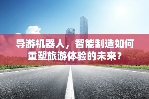 导游机器人，智能制造如何重塑旅游体验的未来？