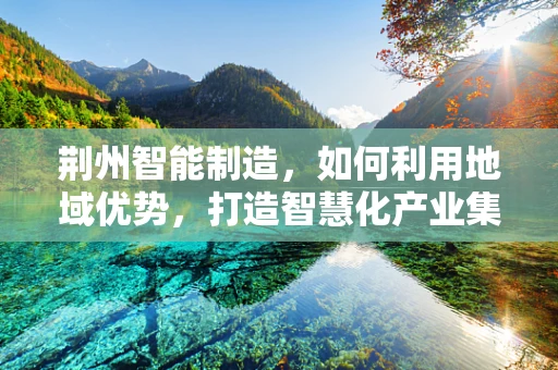 荆州智能制造，如何利用地域优势，打造智慧化产业集群？