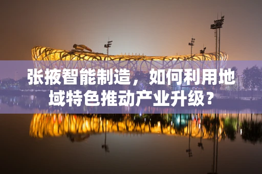 张掖智能制造，如何利用地域特色推动产业升级？