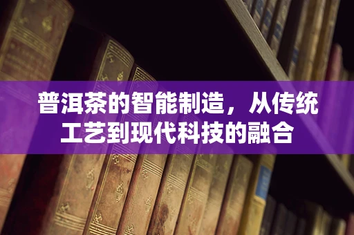 普洱茶的智能制造，从传统工艺到现代科技的融合