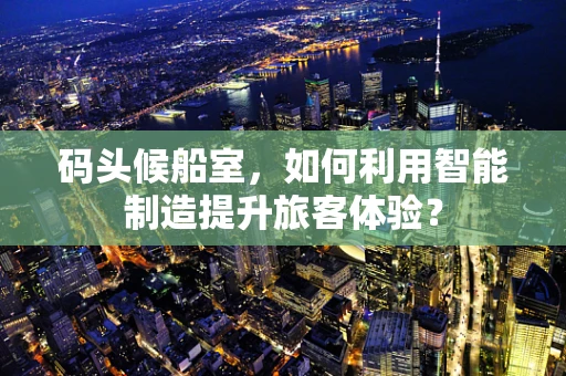 码头候船室，如何利用智能制造提升旅客体验？