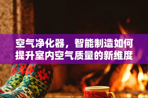 空气净化器，智能制造如何提升室内空气质量的新维度？