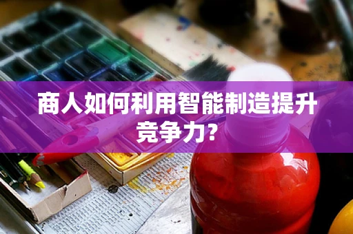 商人如何利用智能制造提升竞争力？