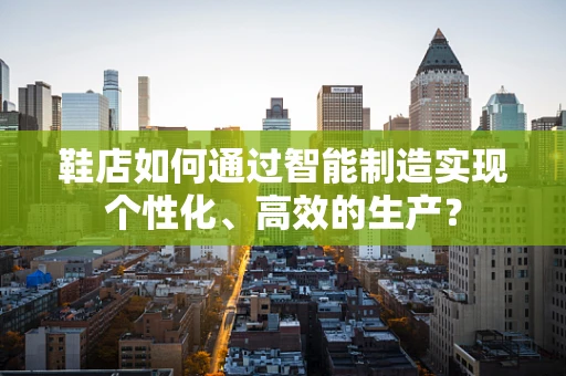 鞋店如何通过智能制造实现个性化、高效的生产？