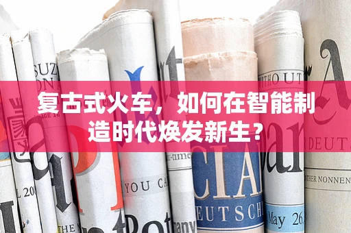 复古式火车，如何在智能制造时代焕发新生？