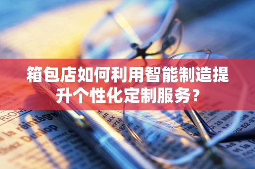 箱包店如何利用智能制造提升个性化定制服务？
