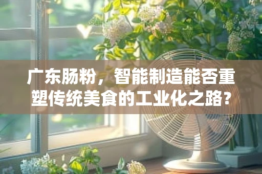 广东肠粉，智能制造能否重塑传统美食的工业化之路？