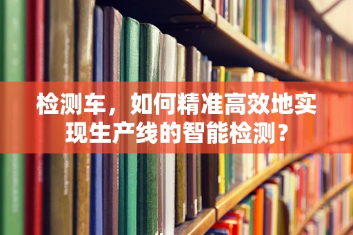 检测车，如何精准高效地实现生产线的智能检测？
