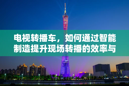 电视转播车，如何通过智能制造提升现场转播的效率与质量？