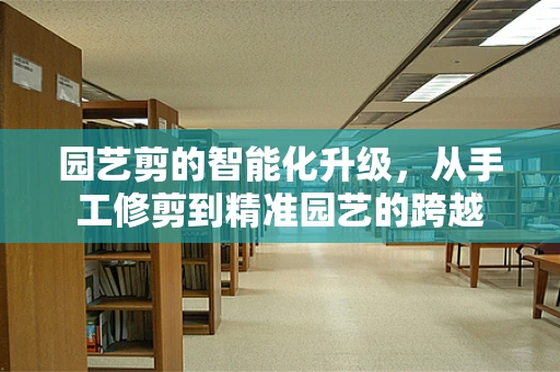 园艺剪的智能化升级，从手工修剪到精准园艺的跨越