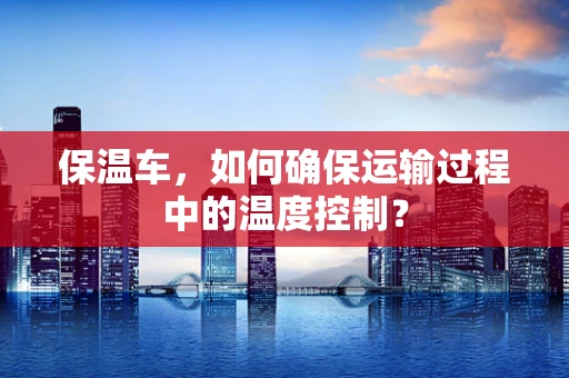保温车，如何确保运输过程中的温度控制？