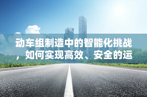 动车组制造中的智能化挑战，如何实现高效、安全的运行？