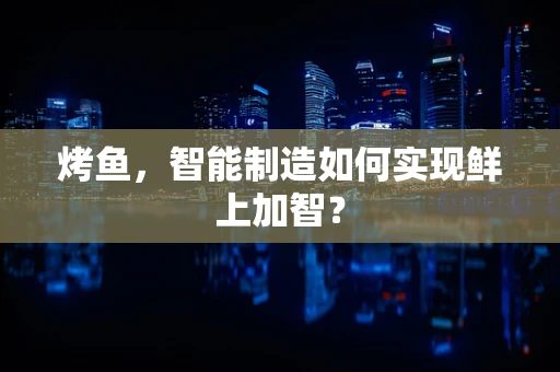 烤鱼，智能制造如何实现鲜上加智？