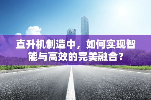 直升机制造中，如何实现智能与高效的完美融合？