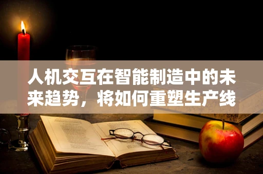 人机交互在智能制造中的未来趋势，将如何重塑生产线的‘人’与‘机’关系？