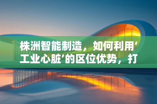 株洲智能制造，如何利用‘工业心脏’的区位优势，打造全国领先的智能装备产业集群？
