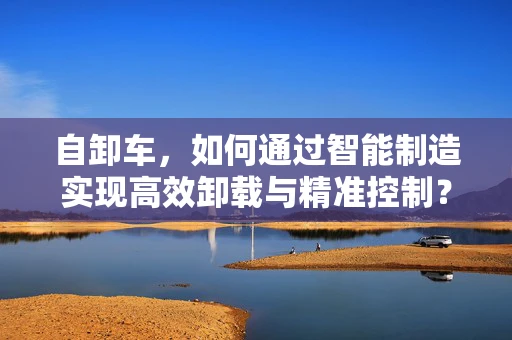 自卸车，如何通过智能制造实现高效卸载与精准控制？