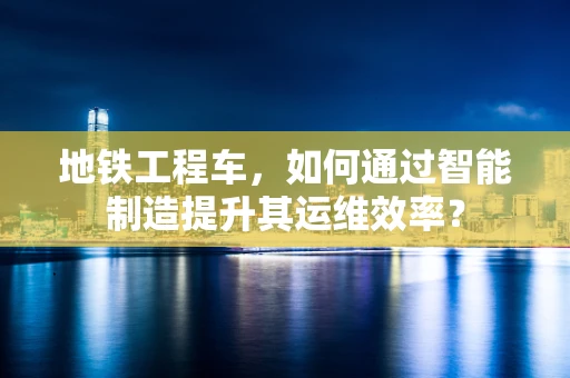 地铁工程车，如何通过智能制造提升其运维效率？
