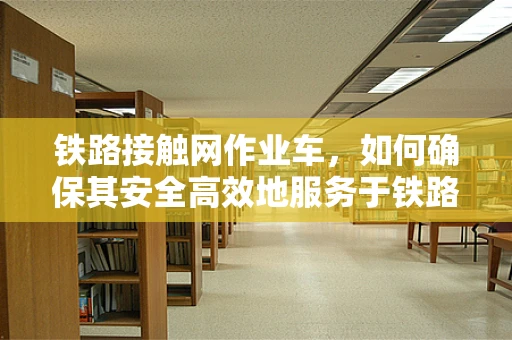 铁路接触网作业车，如何确保其安全高效地服务于铁路维护？