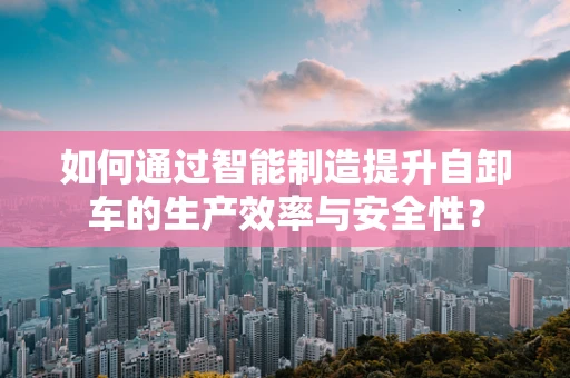 如何通过智能制造提升自卸车的生产效率与安全性？