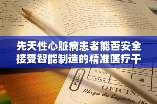 先天性心脏病患者能否安全接受智能制造的精准医疗干预？