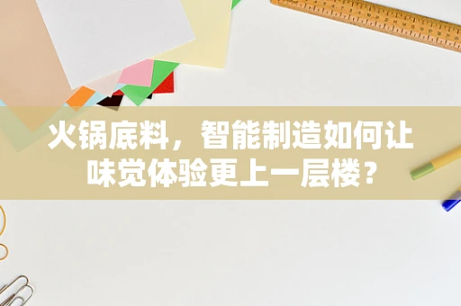火锅底料，智能制造如何让味觉体验更上一层楼？