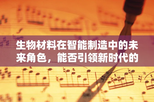 生物材料在智能制造中的未来角色，能否引领新时代的‘智造’革命？