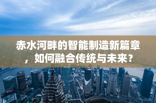 赤水河畔的智能制造新篇章，如何融合传统与未来？
