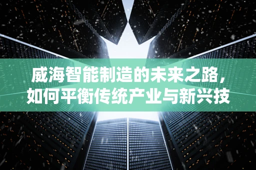 威海智能制造的未来之路，如何平衡传统产业与新兴技术的融合？