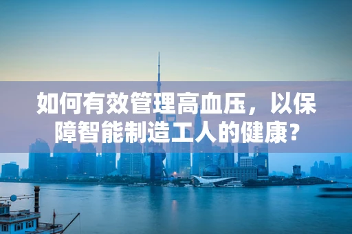 如何有效管理高血压，以保障智能制造工人的健康？