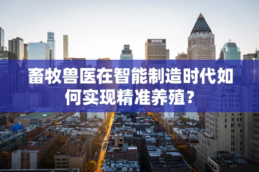 畜牧兽医在智能制造时代如何实现精准养殖？