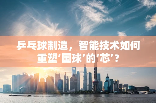 乒乓球制造，智能技术如何重塑‘国球’的‘芯’？