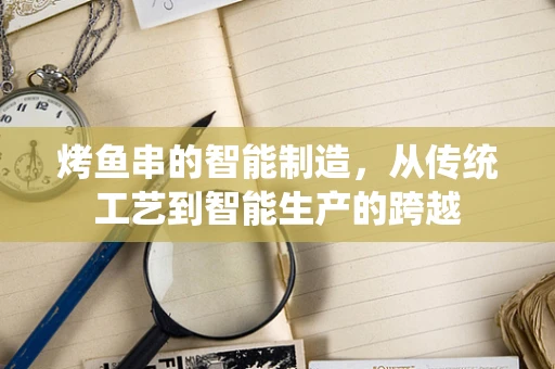烤鱼串的智能制造，从传统工艺到智能生产的跨越