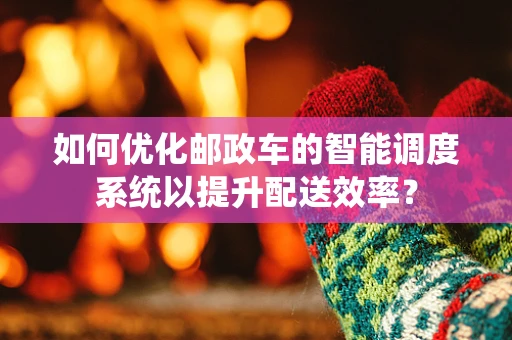 如何优化邮政车的智能调度系统以提升配送效率？