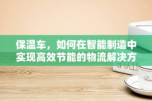 保温车，如何在智能制造中实现高效节能的物流解决方案？