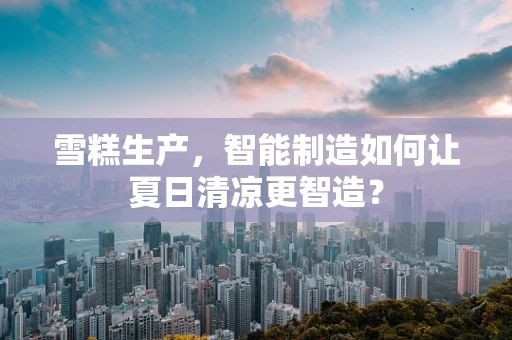 雪糕生产，智能制造如何让夏日清凉更智造？