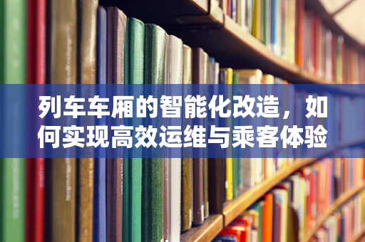 列车车厢的智能化改造，如何实现高效运维与乘客体验的双重升级？