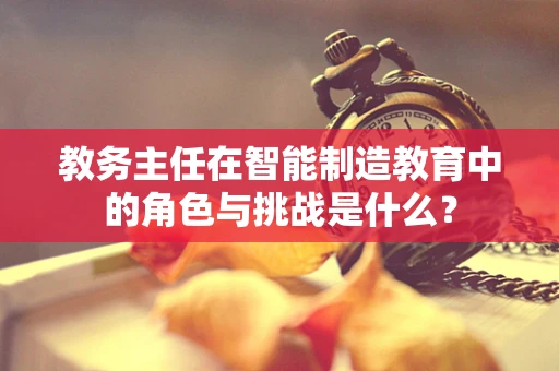 教务主任在智能制造教育中的角色与挑战是什么？