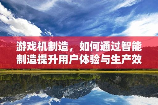 游戏机制造，如何通过智能制造提升用户体验与生产效率？