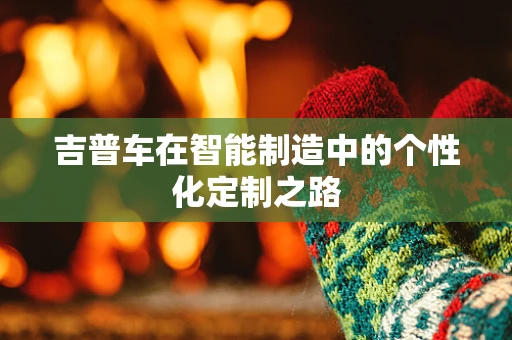 吉普车在智能制造中的个性化定制之路
