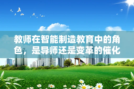 教师在智能制造教育中的角色，是导师还是变革的催化剂？