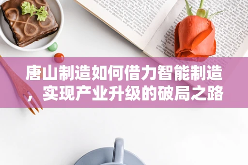 唐山制造如何借力智能制造，实现产业升级的破局之路？
