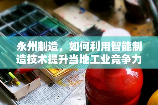 永州制造，如何利用智能制造技术提升当地工业竞争力？