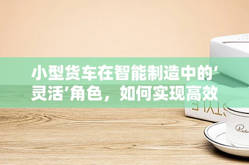 小型货车在智能制造中的‘灵活’角色，如何实现高效定制化生产？