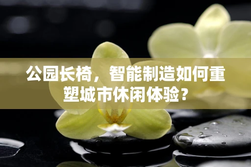 公园长椅，智能制造如何重塑城市休闲体验？